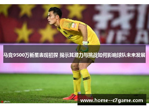 马竞9500万新星表现初探 揭示其潜力与挑战如何影响球队未来发展